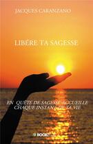 Couverture du livre « Libère ta sagesse ; en quête de sagesse accueille chaque instant de ta vie » de Jacques Caranzano aux éditions Bookelis