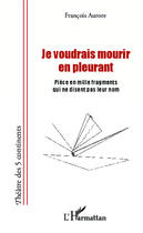 Couverture du livre « Je voudrais mourir en pleurant ; pièce en mille fragments qui ne disent pas leur nom » de Francois Aurore aux éditions Editions L'harmattan