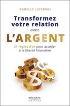 Couverture du livre « Transformez votre relation avec l'argent : 21 règles d'or pour accéder à la liberté financière » de Lefebvre Isabelle aux éditions Beliveau