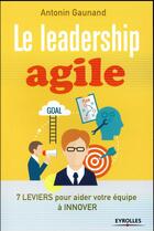 Couverture du livre « Le leadership agile ; 7 leviers pour aider vos équipes à innover » de Antonin Gaunand aux éditions Eyrolles