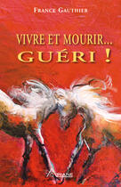 Couverture du livre « Vivre et mourir... guéri ! ; histoire d'une grande résurrection » de France Gauthier aux éditions Les Éditions Ariane