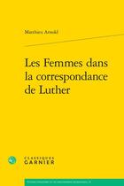 Couverture du livre « Les Femmes dans la correspondance de Luther » de Matthieu Arnold aux éditions Classiques Garnier