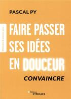 Couverture du livre « Faire passer ses idées en douceur ; convaincre » de Pascal Py aux éditions Eyrolles