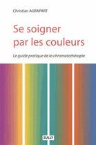 Couverture du livre « Se soigner par les couleurs ; le guide pratique de la chromothérapie » de Christian Agrapart aux éditions Sully