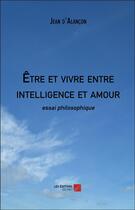 Couverture du livre « Être et vivre entre intelligence et amour » de Jean D' Alancon aux éditions Editions Du Net