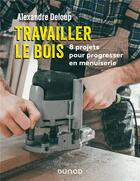 Couverture du livre « Travailler le bois : 8 projets pour progresser en menuiserie » de Alexandre Deloup aux éditions Dunod