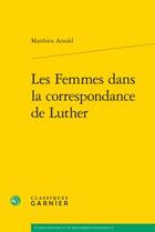 Couverture du livre « Les femmes dans la correspondance de Luther » de Matthieu Arnold aux éditions Classiques Garnier